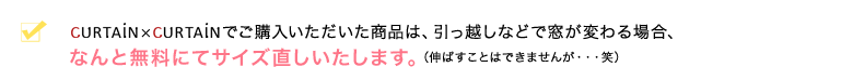 カーテンカーテンでご購入いただいた商品は、引っ越しなどで窓が変わる場合、なんと無料にてサイズ直しいたします。